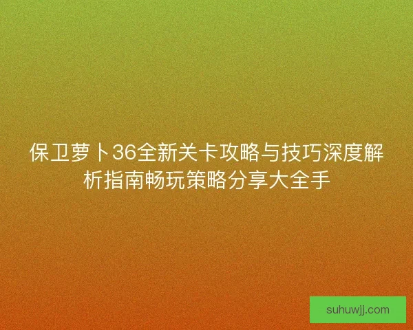 保卫萝卜36全新关卡攻略与技巧深度解析指南畅玩策略分享大全手