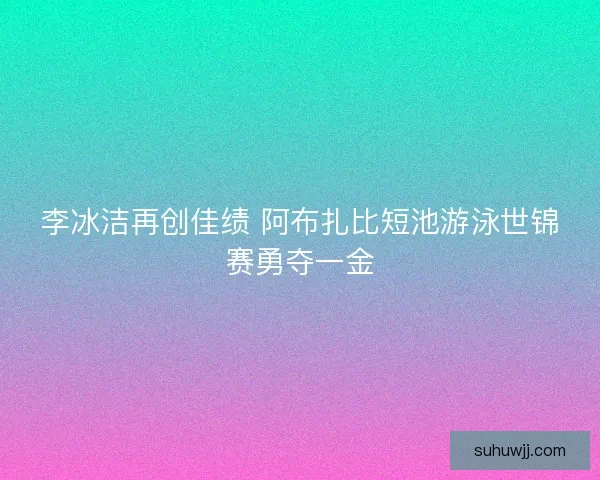 李冰洁再创佳绩 阿布扎比短池游泳世锦赛勇夺一金
