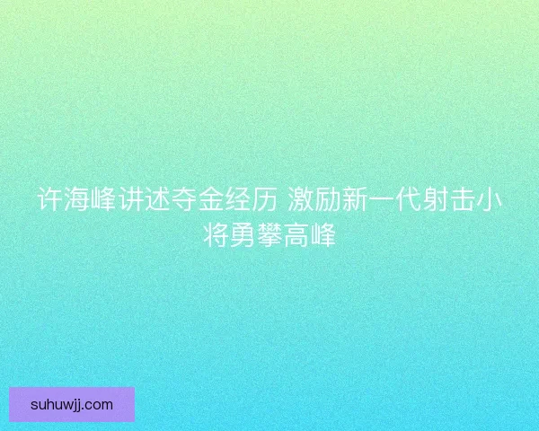 许海峰讲述夺金经历 激励新一代射击小将勇攀高峰