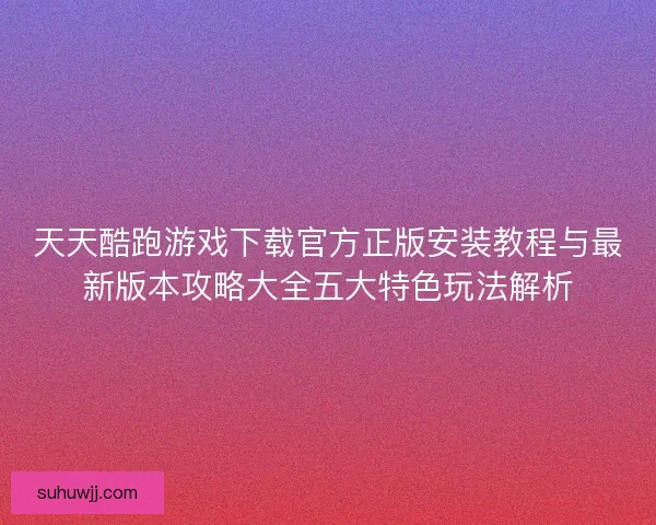 天天酷跑游戏下载官方正版安装教程与最新版本攻略大全五大特色玩法解析