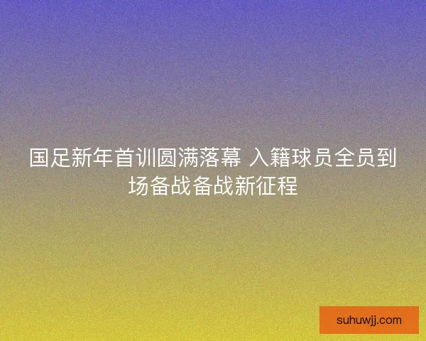 国足新年首训圆满落幕 入籍球员全员到场备战备战新征程