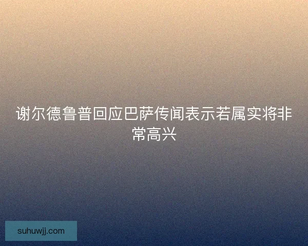 谢尔德鲁普回应巴萨传闻表示若属实将非常高兴